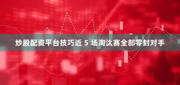 炒股配资平台技巧近 5 场淘汰赛全部零封对手