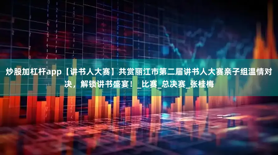 炒股加杠杆app【讲书人大赛】共赏丽江市第二届讲书人大赛亲子组温情对决，解锁讲书盛宴！_比赛_总决赛_张桂梅