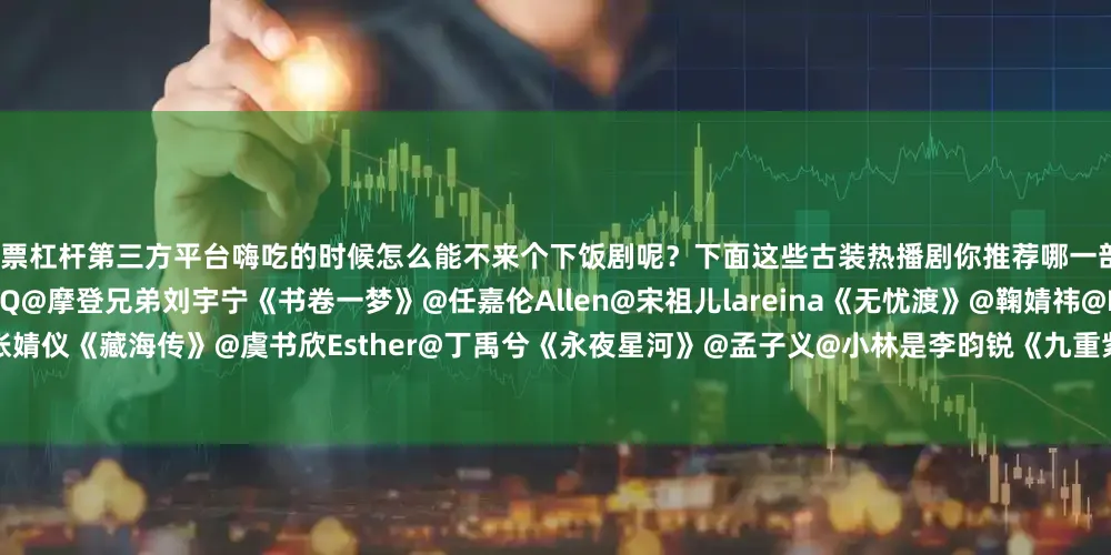 股票杠杆第三方平台嗨吃的时候怎么能不来个下饭剧呢？下面这些古装热播剧你推荐哪一部？@邓为D@向涵之《仙台有树》@李一桐Q@摩登兄弟刘宇宁《书卷一梦》@任嘉伦Allen@宋祖儿lareina《无忧渡》@鞠婧祎@Mr_刘学义《花间令》@肖战@张婧仪《藏海传》@虞书欣Esther@丁禹兮《永夜星河》@孟子义@小林是李昀锐《九重紫》@成毅@曾舜晞Joseph《莲花楼》@摩登兄弟刘宇宁@宋祖儿lareina