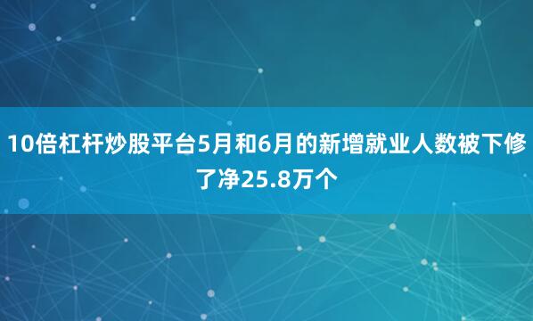 10倍杠杆炒股平台5月和6月的新增就业人数被下修了净25.8万个