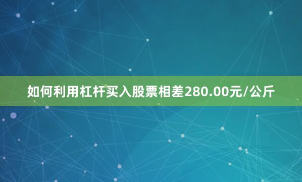 如何利用杠杆买入股票相差280.00元/公斤