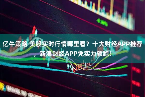 亿牛策略 美股实时行情哪里看？十大财经APP推荐，新浪财经APP凭实力领跑！