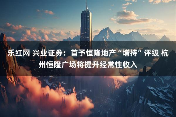 乐红网 兴业证券：首予恒隆地产“增持”评级 杭州恒隆广场将提升经常性收入