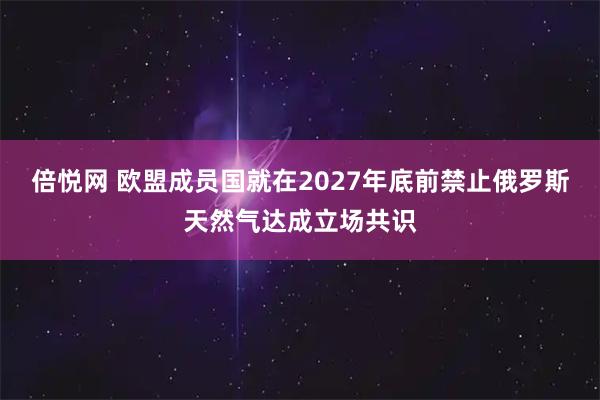 倍悦网 欧盟成员国就在2027年底前禁止俄罗斯天然气达成立场共识