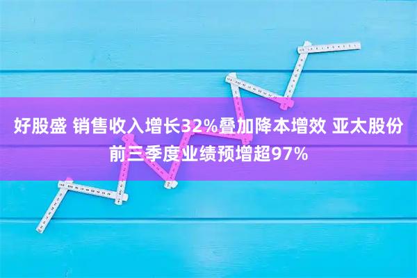 好股盛 销售收入增长32%叠加降本增效 亚太股份前三季度业绩预增超97%