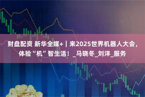 财盘配资 新华全媒+｜来2025世界机器人大会，体验“机”智生活！_马晓冬_刘洋_服务