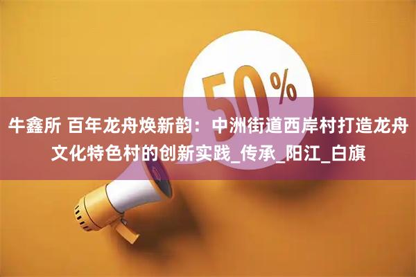 牛鑫所 百年龙舟焕新韵:中洲街道西岸村打造龙舟文化特色村的创新实践_传承_阳江_白旗
