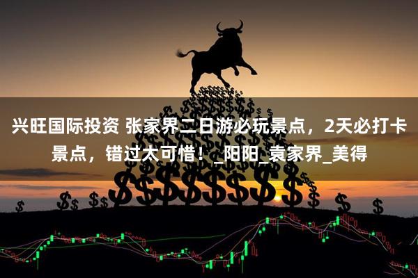 兴旺国际投资 张家界二日游必玩景点，2天必打卡景点，错过太可惜！_阳阳_袁家界_美得