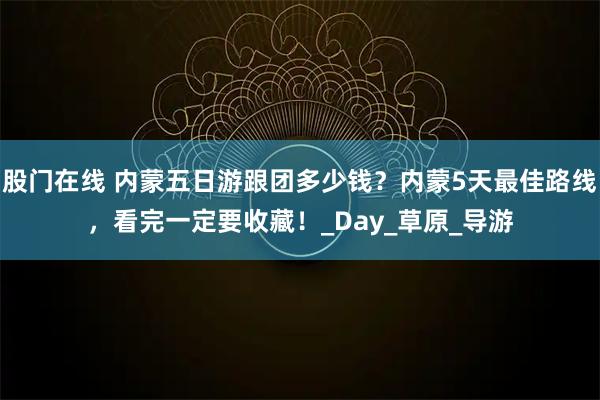 股门在线 内蒙五日游跟团多少钱？内蒙5天最佳路线，看完一定要收藏！_Day_草原_导游