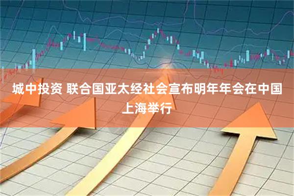 城中投资 联合国亚太经社会宣布明年年会在中国上海举行