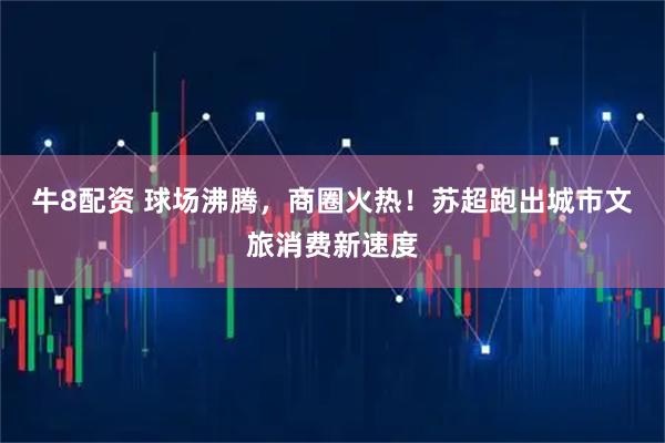 牛8配资 球场沸腾，商圈火热！苏超跑出城市文旅消费新速度