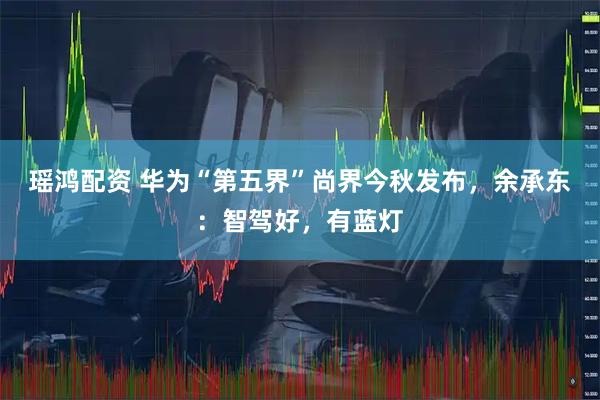 瑶鸿配资 华为“第五界”尚界今秋发布，余承东：智驾好，有蓝灯