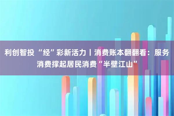 利创智投 “经”彩新活力丨消费账本翻翻看:服务消费撑起居民消费“半壁江山”