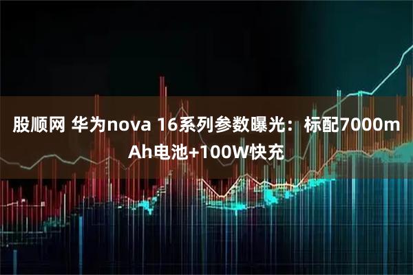 股顺网 华为nova 16系列参数曝光：标配7000mAh电池+100W快充