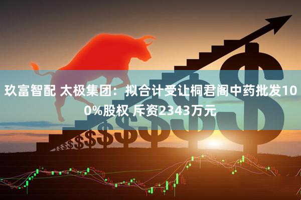 玖富智配 太极集团：拟合计受让桐君阁中药批发100%股权 斥资2343万元