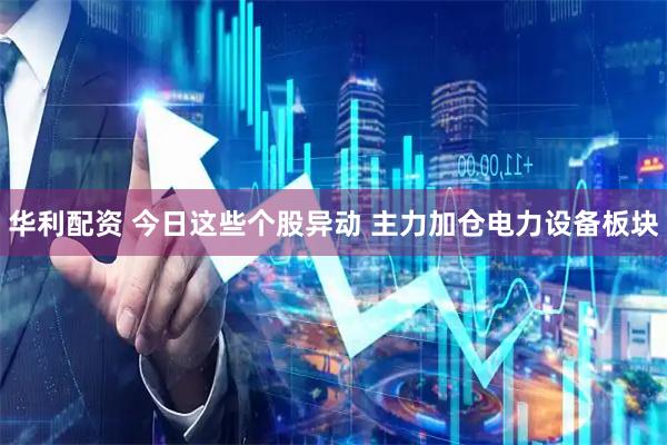 华利配资 今日这些个股异动 主力加仓电力设备板块