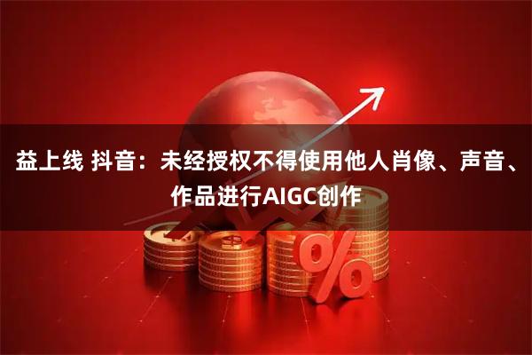 益上线 抖音：未经授权不得使用他人肖像、声音、作品进行AIGC创作