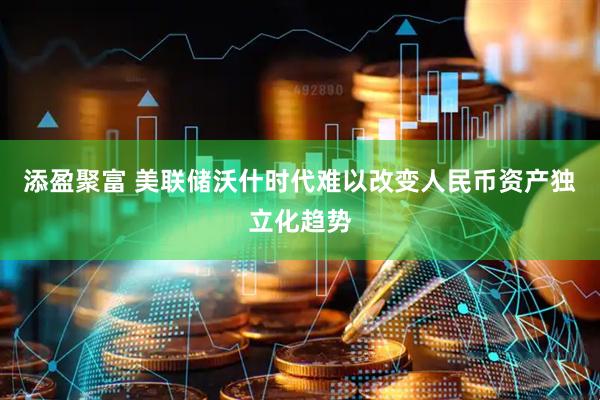 添盈聚富 美联储沃什时代难以改变人民币资产独立化趋势