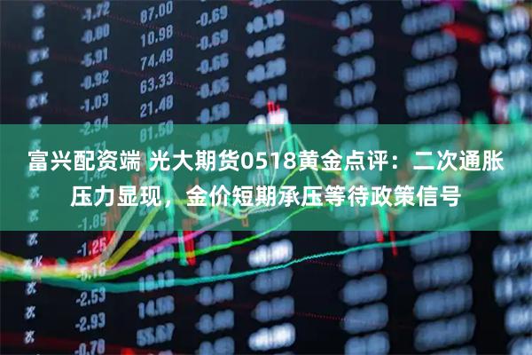 富兴配资端 光大期货0518黄金点评:二次通胀压力显现,金价短期承压等待政策信号